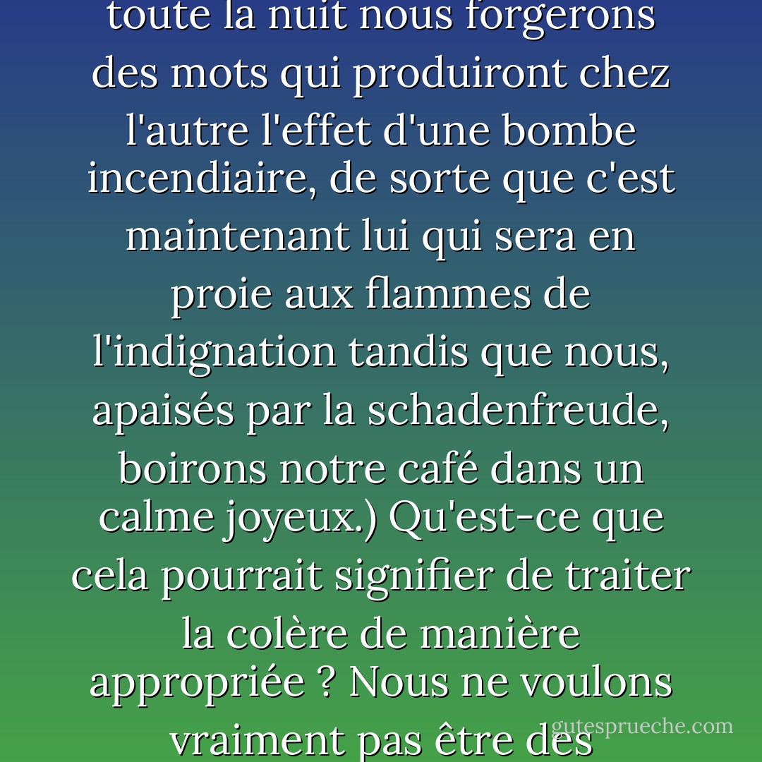 O VENENO ARDENTE DO DESGOSTO. Lorsque les autres nous mettent en colère contre eux - contre leur impudeur, leur injustice, leur manque d'égards - ils exercent alors un pouvoir sur nous, ils prolifèrent et rongent notre âme, la colère est alors comme un poison chauffé à blanc qui corrode tous les sentiments doux, nobles et équilibrés et nous prive de sommeil. Sans sommeil, nous allumons la lumière et nous sommes en colère contre la colère qui s'est logée comme un succube qui nous suce et nous débilite. Nous ne sommes pas seulement furieux des dégâts, mais aussi du fait qu'ils se développent en nous tout seuls, car tandis que nous sommes assis sur le bord du lit, les tempes douloureuses, le catalyseur lointain reste épargné par la force corrosive de la colère qui nous ronge. Sur la scène intérieure vide, baignée par la lumière crue d'une rage muette, nous jouons tout seuls un drame avec des figures d'ombre et des mots d'ombre que nous lançons contre des ennemis dans une rage impuissante que nous ressentons comme un feu glacial et ardent dans nos entrailles. Et plus notre désespoir est grand, car il ne s'agit que d'un jeu d'ombres et non d'une véritable discussion avec la possibilité de blesser l'autre et de produire un équilibre de souffrance, plus les ombres empoisonnées dansent et nous hantent, même dans les catacombes les plus sombres de nos rêves. (Nous inverserons les rôles, pensons-nous sinistrement, et toute la nuit nous forgerons des mots qui produiront chez l'autre l'effet d'une bombe incendiaire, de sorte que c'est maintenant lui qui sera en proie aux flammes de l'indignation tandis que nous, apaisés par la schadenfreude, boirons notre café dans un calme joyeux.)<br />Qu'est-ce que cela pourrait signifier de traiter la colère de manière appropriée ? Nous ne voulons vraiment pas être des créatures sans âme qui restent totalement indifférentes à ce qu'elles rencontrent, des créatures dont les évaluations ne consistent qu'en des jugements froids et anémiques et que rien ne peut ébranler parce que rien ne les dérange vraiment. Nous ne pouvons donc pas sérieusement souhaiter ne pas connaître l'expérience de la colère et persister dans une équanimité qui ne se distinguerait pas d'une fastidieuse insensibilité. La colère nous apprend aussi quelque chose sur ce que nous sommes. Voici donc ce que j'aimerais savoir : Qu'est-ce que cela peut signifier de s'entraîner à la colère et d'imaginer que nous profitons de son savoir sans être dépendants de son poison ? <br />Nous pouvons être sûrs que nous nous accrocherons au lit de mort comme à une partie du dernier bilan - et cette partie aura le goût amer du cyanure - que nous avons gaspillé trop, beaucoup trop de force et de temps à nous mettre en colère et à nous venger des autres dans un théâtre d'ombres impuissant, dont nous seuls, qui avons souffert impuissamment, savions quelque chose. Que pouvons-nous faire pour améliorer ce bilan ? Pourquoi nos parents, enseignants et autres formateurs ne nous en ont-ils jamais parlé ? Pourquoi n'ont-ils pas parlé de cette énorme signification ? Ne nous ont-ils pas donné dans ce cas une boussole qui aurait pu nous aider à ne pas gaspiller notre âme dans des colères inutiles et autodestructrices ? - Pascal Mercier