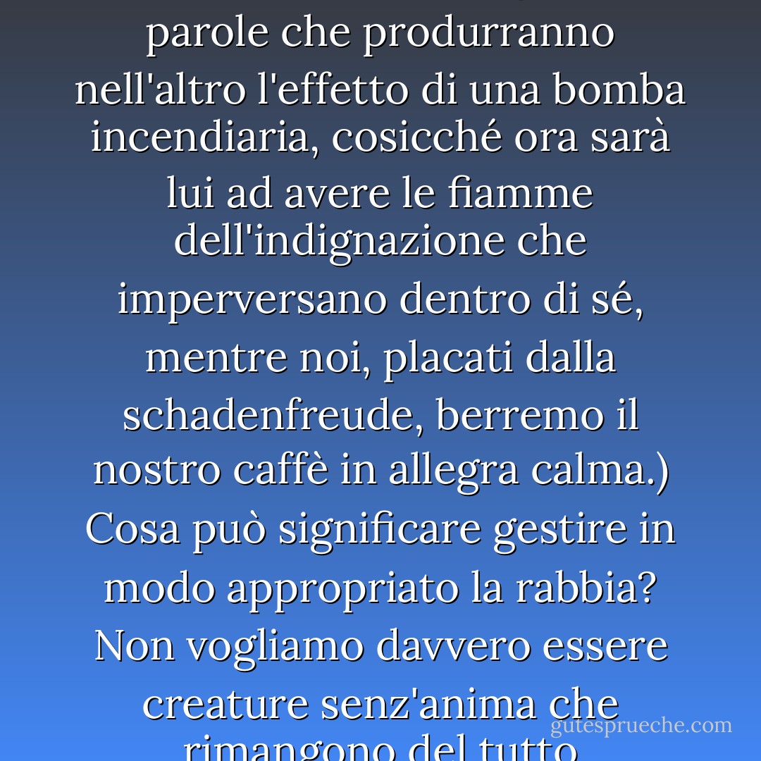 O VENENO ARDENTE DO DESGOSTO. Quando gli altri ci fanno arrabbiare - per la loro sfacciataggine, ingiustizia, sconsideratezza - allora esercitano un potere su di noi, proliferano e rosicchiano la nostra anima, allora l'ira è come un veleno che corrode tutti i sentimenti miti, nobili ed equilibrati e ci toglie il sonno. Insonnoliti, accendiamo la luce e ci arrabbiamo con la rabbia che si è insediata come una succube che ci prosciuga e ci debilita. Non siamo solo furiosi per il danno, ma anche per il fatto che si sviluppa in noi da solo, perché mentre ci sediamo sul bordo del letto con le tempie doloranti, il lontano catalizzatore rimane intatto dalla forza corrosiva della rabbia che ci divora. Sul vuoto palcoscenico interiore, immerso nella dura luce della rabbia muta, recitiamo da soli un dramma con figure d'ombra e parole d'ombra che scagliamo contro i nemici in una rabbia impotente che sentiamo come un fuoco gelido e ardente nelle nostre viscere. E quanto più grande è la nostra disperazione, che è solo un gioco di ombre e non una vera discussione con la possibilità di ferire l'altro e produrre un equilibrio di sofferenza, tanto più selvaggiamente le ombre velenose danzano e ci perseguitano anche nelle catacombe più buie dei nostri sogni. (Rovesceremo le carte in tavola, pensiamo cupamente, e per tutta la notte forgeremo parole che produrranno nell'altro l'effetto di una bomba incendiaria, cosicché ora sarà lui ad avere le fiamme dell'indignazione che imperversano dentro di sé, mentre noi, placati dalla schadenfreude, berremo il nostro caffè in allegra calma.)<br />Cosa può significare gestire in modo appropriato la rabbia? Non vogliamo davvero essere creature senz'anima che rimangono del tutto indifferenti a ciò che incontrano, creature le cui valutazioni consistono solo in giudizi freddi e anemici e nulla può scuoterle perché nulla le disturba davvero. Non possiamo quindi desiderare seriamente di non conoscere l'esperienza della rabbia e di persistere invece in un'equanimità che non si distinguerebbe da una noiosa insensibilità. La rabbia ci insegna anche qualcosa su chi siamo. Perciò è questo che vorrei sapere: Che cosa può significare allenarsi alla rabbia e immaginare di trarre vantaggio dalla sua conoscenza senza essere assuefatti al suo veleno? <br />Possiamo essere certi che in punto di morte terremo come parte dell'ultimo bilancio - e questa parte avrà un sapore amaro come il cianuro - che abbiamo sprecato troppe, troppe forze e tempo per arrabbiarci e pareggiare i conti con gli altri in un impotente teatro d'ombra, di cui solo noi, che soffrivamo impotenti, sapevamo qualcosa. Cosa possiamo fare per migliorare questo bilancio? Perché i nostri genitori, insegnanti e altri istruttori non ce ne hanno mai parlato? Perché non ci hanno raccontato qualcosa di questa enorme importanza? Non ci hanno dato in questo caso una bussola che ci avrebbe potuto aiutare a non sprecare la nostra anima in una rabbia inutile e autodistruttiva? - Pascal Mercier