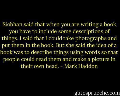 Siobhan said that when you are writing a book you have to include some descriptions of things. I said that I could take photographs and put them in the book. But she said the idea of a book was to describe things using words so that people could read them and make a picture in their own head. - Mark Haddon