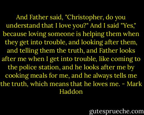 And Father said, "Christopher, do you understand that I love you?"<br />And I said "Yes," because loving someone is helping them when they get into trouble, and looking after them, and telling them the truth, and Father looks after me when I get into trouble, like coming to the police station, and he looks after me by cooking meals for me, and he always tells me the truth, which means that he loves me. - Mark Haddon