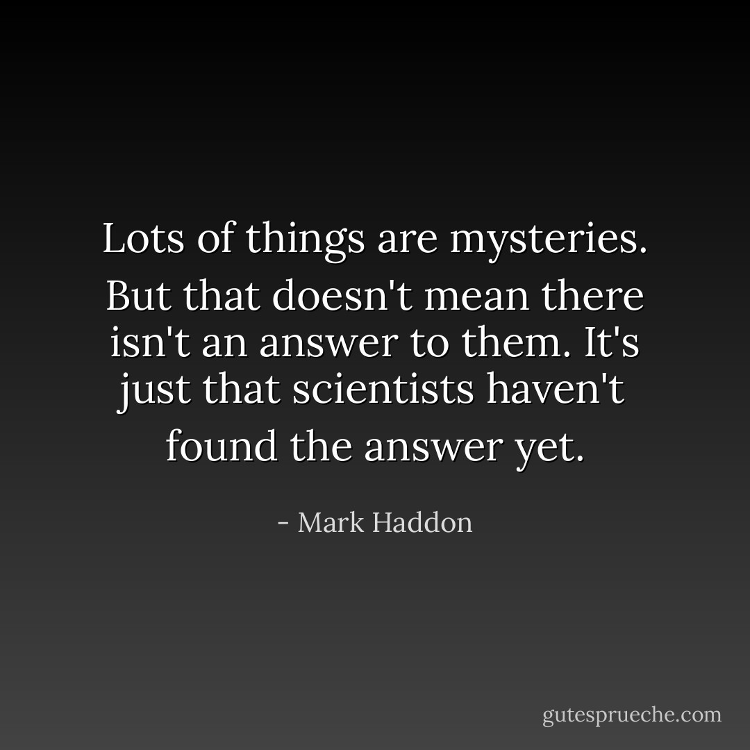 Lots of things are mysteries. But that doesn't mean there isn't an answer to them. It's just that scientists haven't found the answer yet. - Mark Haddon
