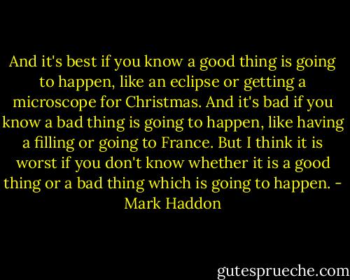 And it's best if you know a good thing is going to happen, like an eclipse or getting a microscope for Christmas. And it's bad if you know a bad thing is going to happen, like having a filling or going to France. But I think it is worst if you don't know whether it is a good thing or a bad thing which is going to happen. - Mark Haddon