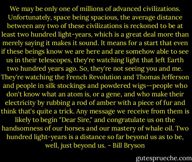 We may be only one of millions of advanced civilizations. Unfortunately, space being spacious, the average distance between any two of these civilizations is reckoned to be at least two hundred light-years, which is a great deal more than merely saying it makes it sound. It means for a start that even if these beings know we are here and are somehow able to see us in their telescopes, they're watching light that left Earth two hundred years ago. So, they're not seeing you and me. They're watching the French Revolution and Thomas Jefferson and people in silk stockings and powdered wigs--people who don't know what an atom is, or a gene, and who make their electricity by rubbing a rod of amber with a piece of fur and think that's quite a trick. Any message we receive from them is likely to begin "Dear Sire," and congratulate us on the handsomness of our horses and our mastery of whale oil. Two hundred light-years is a distance so far beyond us as to be, well, just beyond us. - Bill Bryson