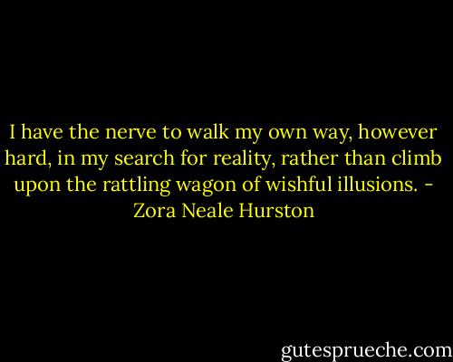 I have the nerve to walk my own way, however hard, in my search for reality, rather than climb upon the rattling wagon of wishful illusions. - Zora Neale Hurston