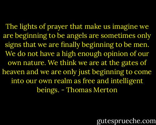 The lights of prayer that make us imagine we are beginning to be angels are sometimes only signs that we are finally beginning to be men. We do not have a high enough opinion of our own nature. We think we are at the gates of heaven and we are only just beginning to come into our own realm as free and intelligent beings. - Thomas Merton
