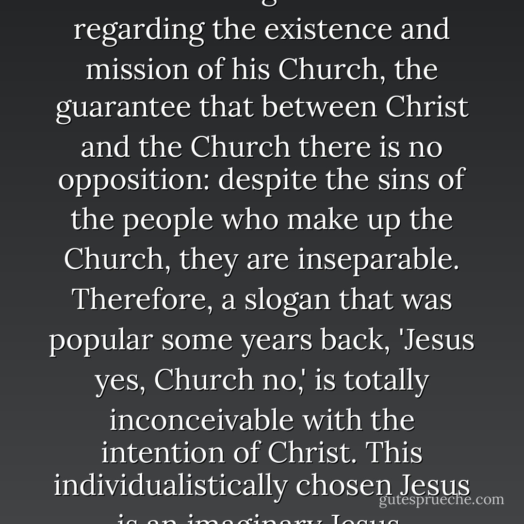 the Twelve Apostles are the most evident sign of Jesus' will regarding the existence and mission of his Church, the guarantee that between Christ and the Church there is no opposition: despite the sins of the people who make up the Church, they are inseparable. Therefore, a slogan that was popular some years back, 'Jesus yes, Church no,' is totally inconceivable with the intention of Christ. This individualistically chosen Jesus is an imaginary Jesus. - Pope Benedict XVI