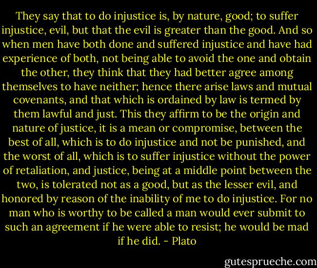 They say that to do injustice is, by nature, good; to suffer injustice, evil, but that the evil is greater than the good. And so when men have both done and suffered injustice and have had experience of both, not being able to avoid the one and obtain the other, they think that they had better agree among themselves to have neither; hence there arise laws and mutual covenants, and that which is ordained by law is termed by them lawful and just. This they affirm to be the origin and nature of justice, it is a mean or compromise, between the best of all, which is to do injustice and not be punished, and the worst of all, which is to suffer injustice without the power of retaliation, and justice, being at a middle point between the two, is tolerated not as a good, but as the lesser evil, and honored by reason of the inability of me to do injustice. For no man who is worthy to be called a man would ever submit to such an agreement if he were able to resist; he would be mad if he did. - Plato