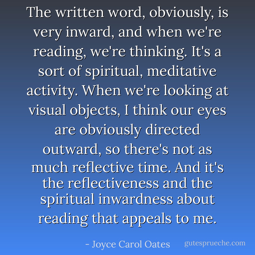 The written word, obviously, is very inward, and when we're reading, we're thinking. It's a sort of spiritual, meditative activity. When we're looking at visual objects, I think our eyes are obviously directed outward, so there's not as much reflective time. And it's the reflectiveness and the spiritual inwardness about reading that appeals to me. - Joyce Carol Oates