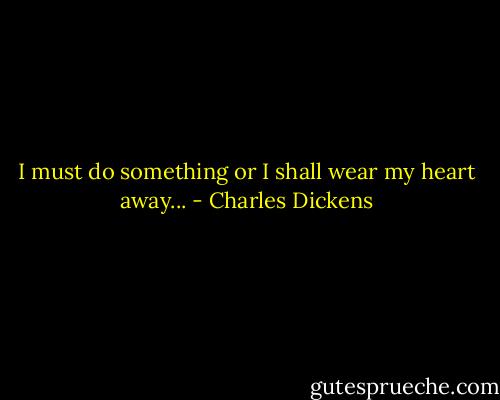 I must do something or I shall wear my heart away... - Charles Dickens
