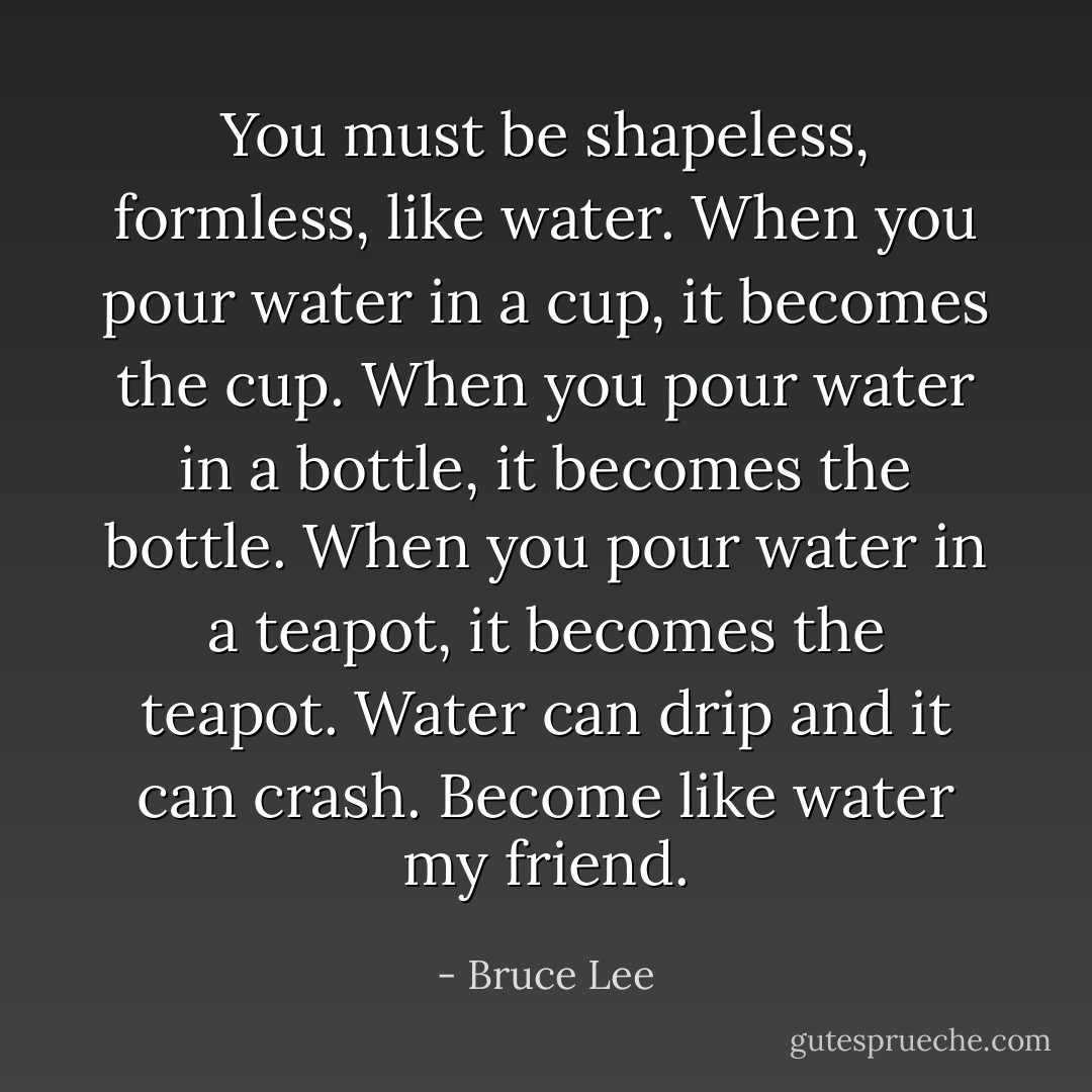 You must be shapeless, formless, like water. When you pour water in a cup, it becomes the cup. When you pour water in a bottle, it becomes the bottle. When you pour water in a teapot, it becomes the teapot. Water can drip and it can crash. Become like water my friend. - Bruce Lee