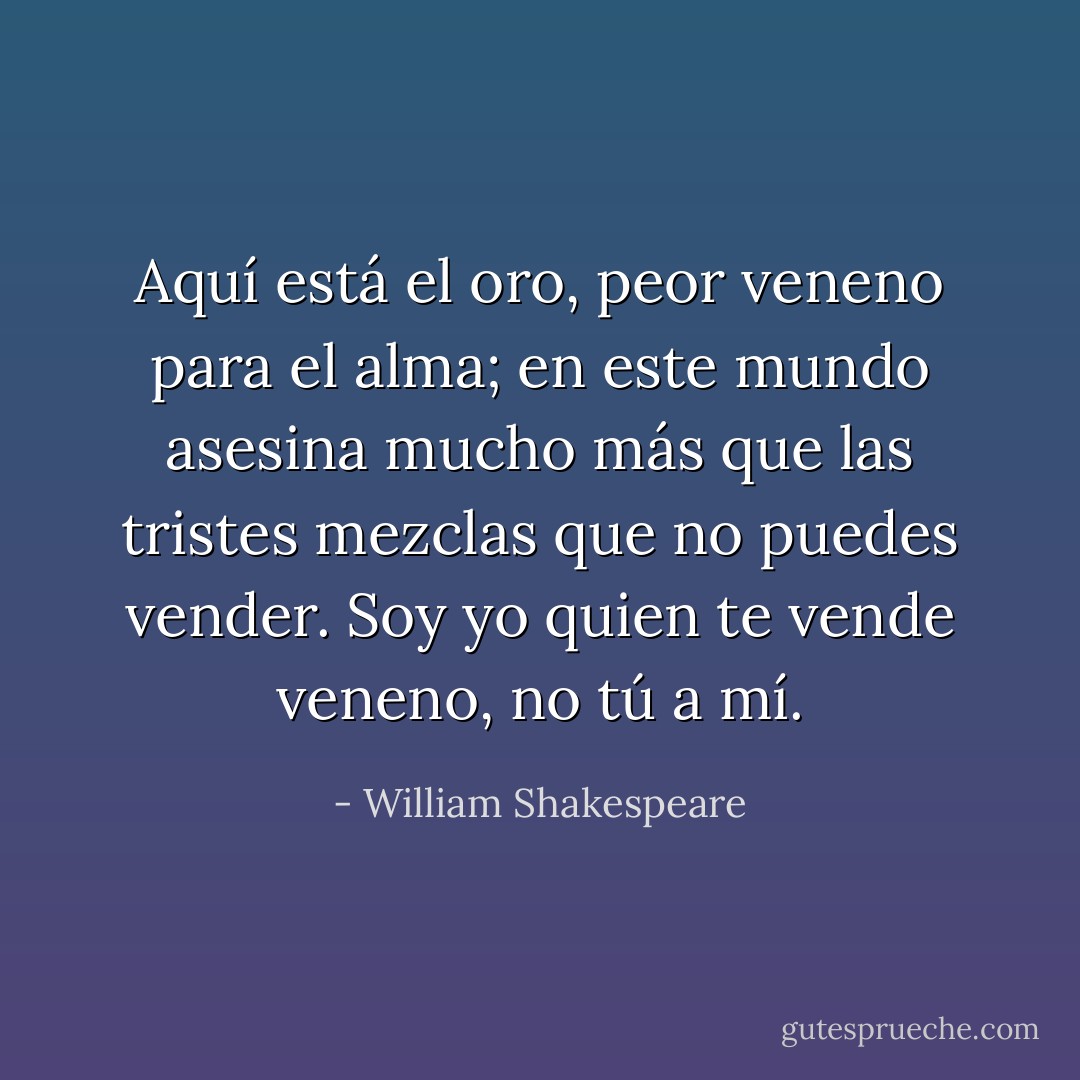 Aquí está el oro, peor veneno para el alma; en este mundo asesina mucho más que las tristes mezclas que no puedes vender. Soy yo quien te vende veneno, no tú a mí. - William Shakespeare