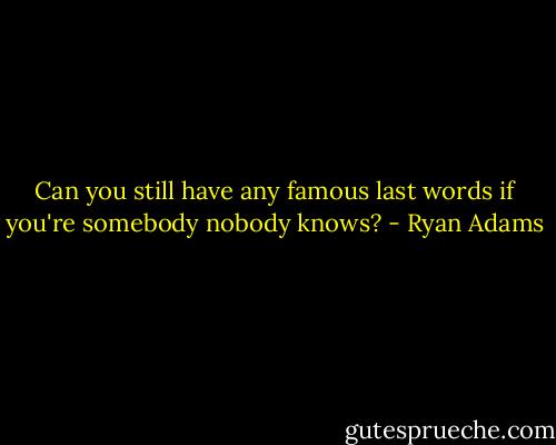 Can you still have any famous last words if you're somebody nobody knows? - Ryan Adams