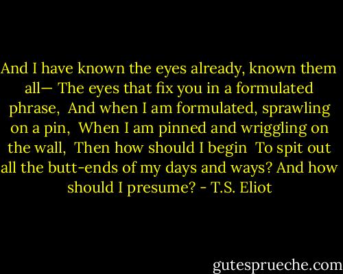 And I have known the eyes already, known them all—<br />The eyes that fix you in a formulated phrase, <br />And when I am formulated, sprawling on a pin, <br />When I am pinned and wriggling on the wall, <br />Then how should I begin <br />To spit out all the butt-ends of my days and ways?<br />And how should I presume? - T.S. Eliot
