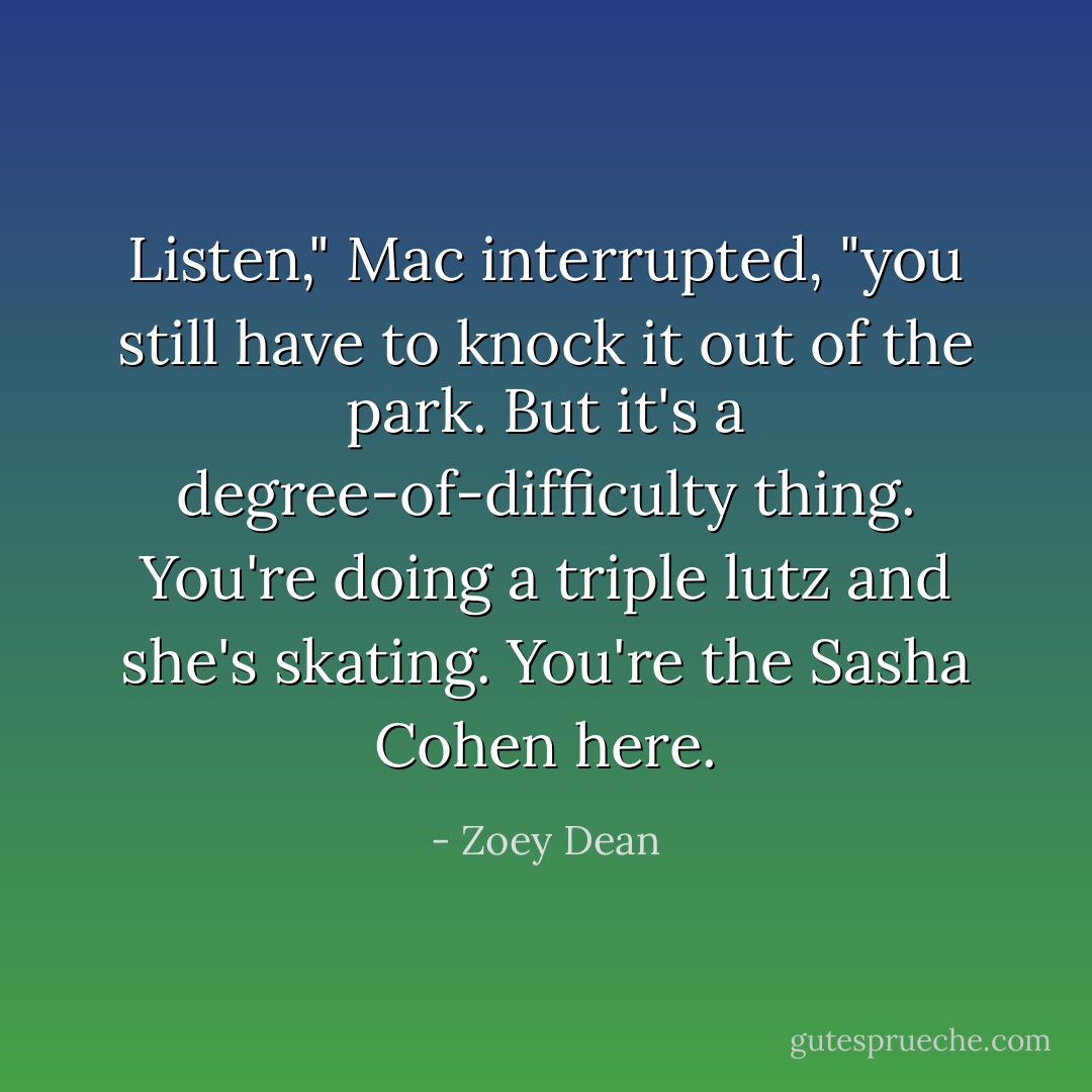 Listen," Mac interrupted, "you still have to knock it out of the park. But it's a degree-of-difficulty thing. You're doing a triple lutz and she's skating. You're the Sasha Cohen here. - Zoey Dean