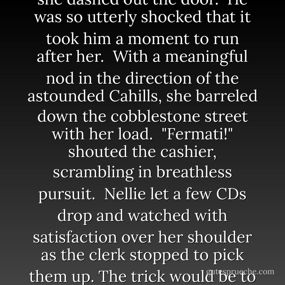 He watched in awe as she stacked up an enormous armload of music. "There," she finished, slapping Frank Zappa's Greatest Hits on top of the pile. "That should do for a start."<br /> "You are a music lover," said the wide-eyed cashier.<br /> "No, I'm a kleptomaniac." And she dashed out the door.<br /> He was so utterly shocked that it took him a moment to run after her.<br /> With a meaningful nod in the direction of the astounded Cahills, she barreled down the cobblestone street with her load.<br /> "Fermati!" shouted the cashier, scrambling in breathless pursuit.<br /> Nellie let a few CDs drop and watched with satisfaction over her shoulder as the clerk stopped to pick them up. The trick would be to keep the chase going just long enough for Amy and Dan to search Disco Volante.<br /> Yikes, she reflected suddenly, I'm starting to think like a Cahill....<br /> And if she was nuts enough to hang around this family, it was only going to get worse. - Gordon Korman