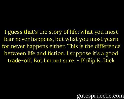 I guess that's the story of life: what you most fear never happens, but what you most yearn for never happens either. This is the difference between life and fiction. I suppose it's a good trade-off. But I'm not sure. - Philip K. Dick