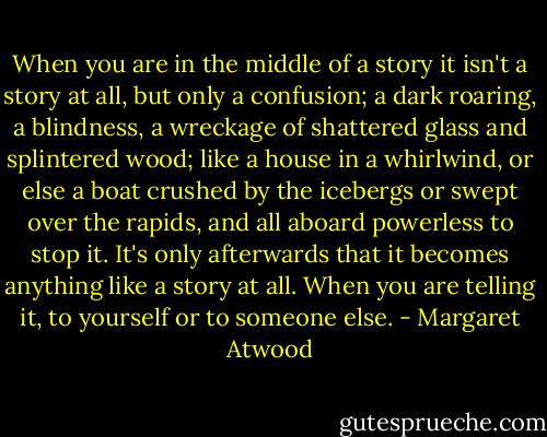 When you are in the middle of a story it isn't a story at all, but only a confusion; a dark roaring, a blindness, a wreckage of shattered glass and splintered wood; like a house in a whirlwind, or else a boat crushed by the icebergs or swept over the rapids, and all aboard powerless to stop it. It's only afterwards that it becomes anything like a story at all. When you are telling it, to yourself or to someone else. - Margaret Atwood