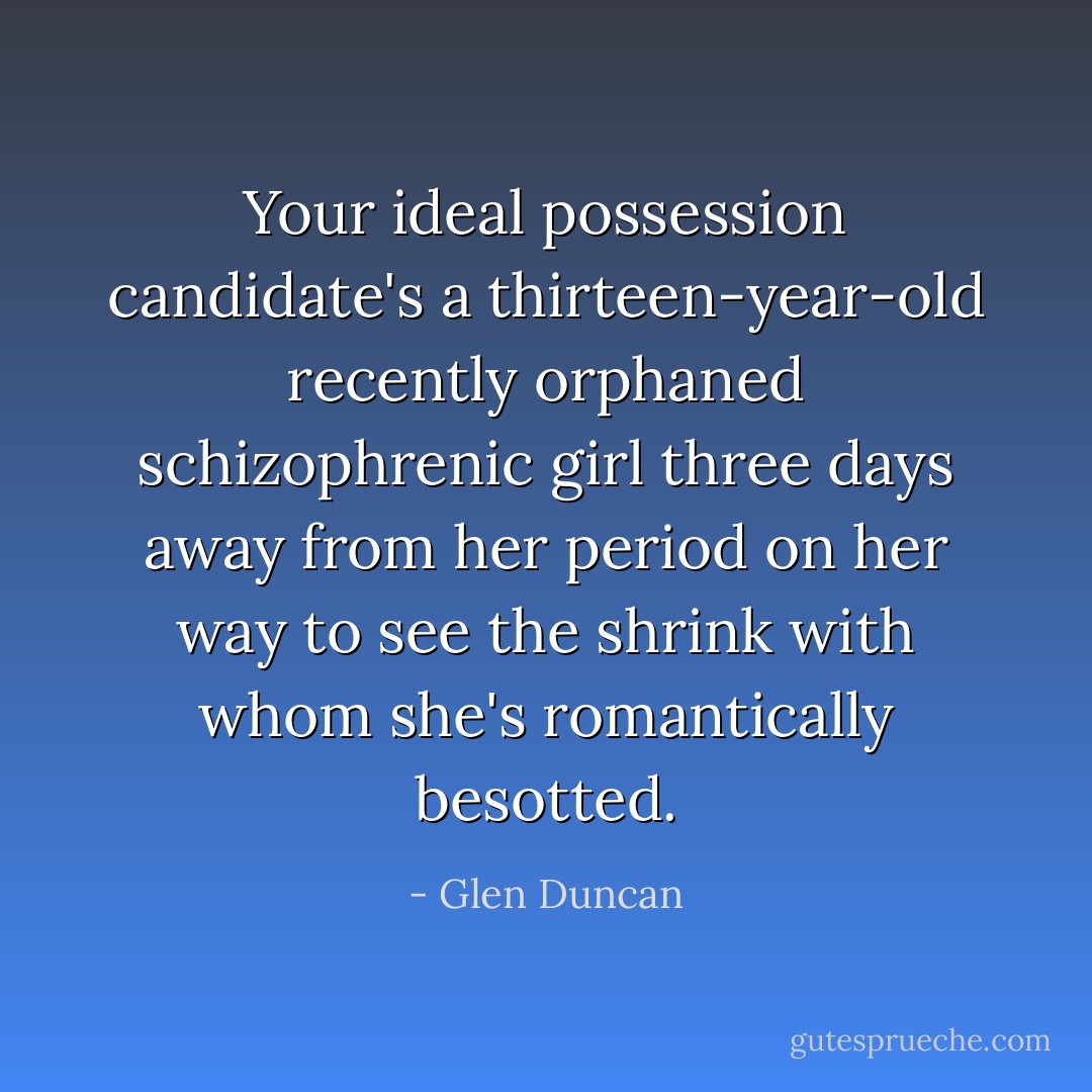 Your ideal possession candidate's a thirteen-year-old recently orphaned schizophrenic girl three days away from her period on her way to see the shrink with whom she's romantically besotted. - Glen Duncan