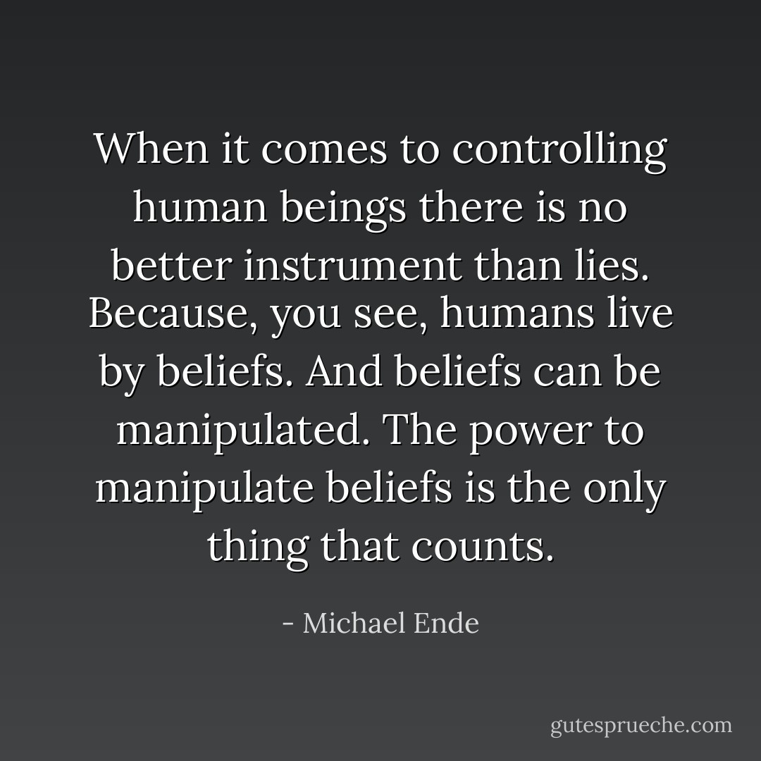 When it comes to controlling human beings there is no better instrument than lies. Because, you see, humans live by beliefs. And beliefs can be manipulated. The power to manipulate beliefs is the only thing that counts. - Michael Ende