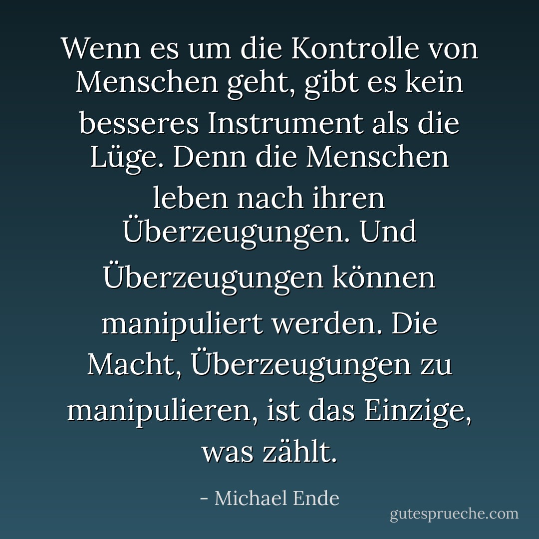 Wenn es um die Kontrolle von Menschen geht, gibt es kein besseres Instrument als die Lüge. Denn die Menschen leben nach ihren Überzeugungen. Und Überzeugungen können manipuliert werden. Die Macht, Überzeugungen zu manipulieren, ist das Einzige, was zählt. - Michael Ende<