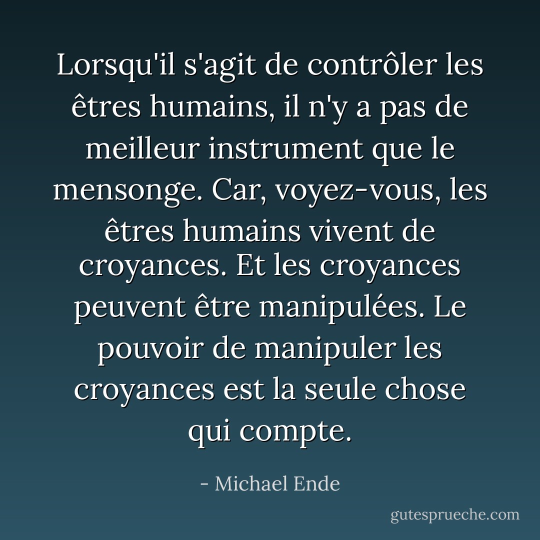 Lorsqu'il s'agit de contrôler les êtres humains, il n'y a pas de meilleur instrument que le mensonge. Car, voyez-vous, les êtres humains vivent de croyances. Et les croyances peuvent être manipulées. Le pouvoir de manipuler les croyances est la seule chose qui compte. - Michael Ende