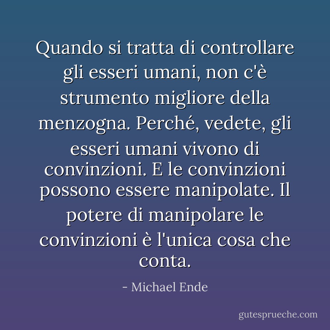 Quando si tratta di controllare gli esseri umani, non c'è strumento migliore della menzogna. Perché, vedete, gli esseri umani vivono di convinzioni. E le convinzioni possono essere manipolate. Il potere di manipolare le convinzioni è l'unica cosa che conta. - Michael Ende
