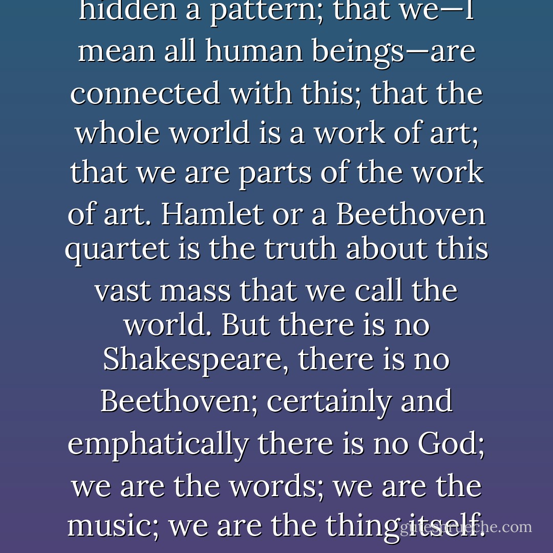 Behind the cotton wool is hidden a pattern; that we—I mean all human beings—are connected with this; that the whole world is a work of art; that we are parts of the work of art. Hamlet or a Beethoven quartet is the truth about this vast mass that we call the world. But there is no Shakespeare, there is no Beethoven; certainly and emphatically there is no God; we are the words; we are the music; we are the thing itself. - Virginia Woolf