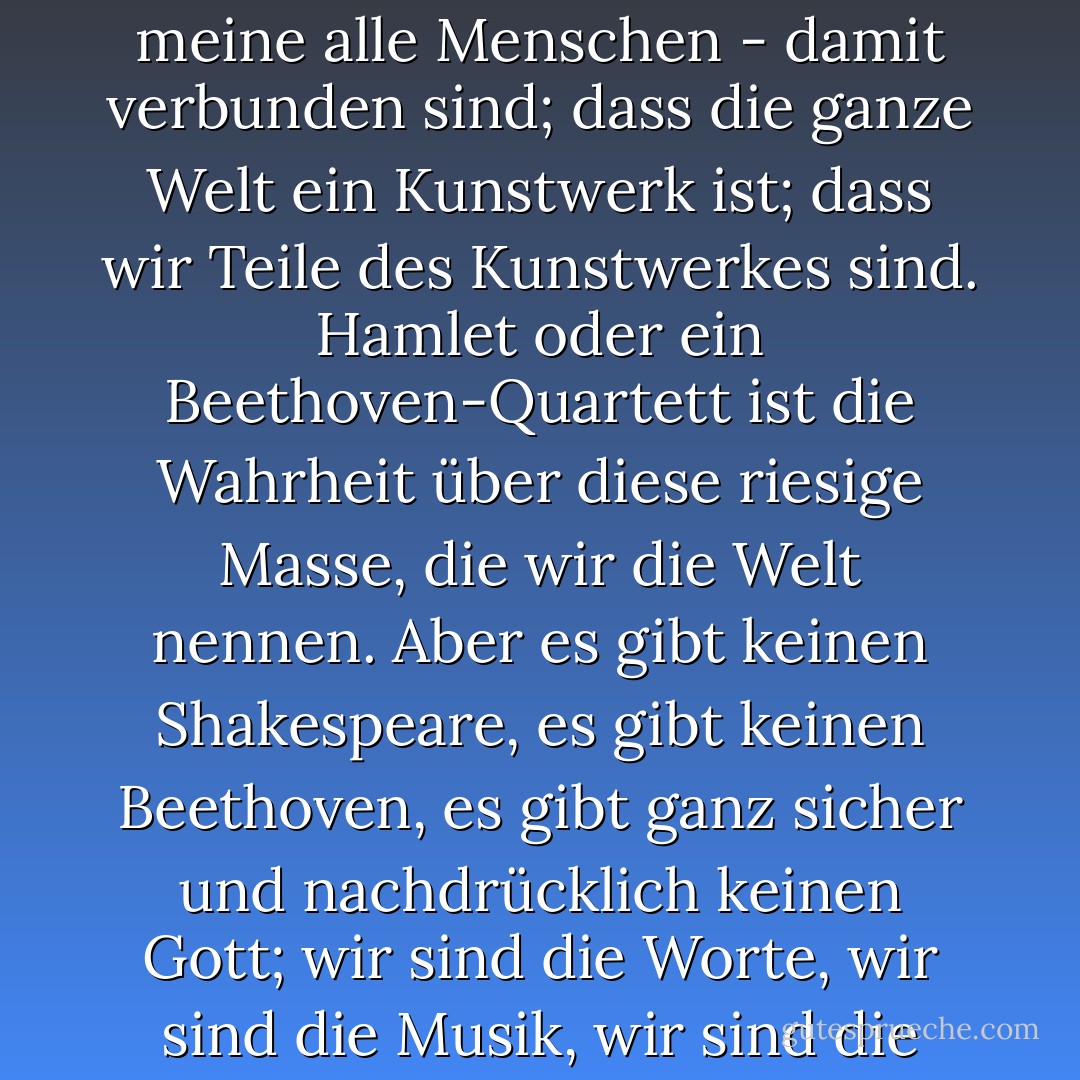 Hinter der Watte verbirgt sich ein Muster; dass wir - ich meine alle Menschen - damit verbunden sind; dass die ganze Welt ein Kunstwerk ist; dass wir Teile des Kunstwerkes sind. Hamlet oder ein Beethoven-Quartett ist die Wahrheit über diese riesige Masse, die wir die Welt nennen. Aber es gibt keinen Shakespeare, es gibt keinen Beethoven, es gibt ganz sicher und nachdrücklich keinen Gott; wir sind die Worte, wir sind die Musik, wir sind die Sache selbst. - Virginia Woolf<