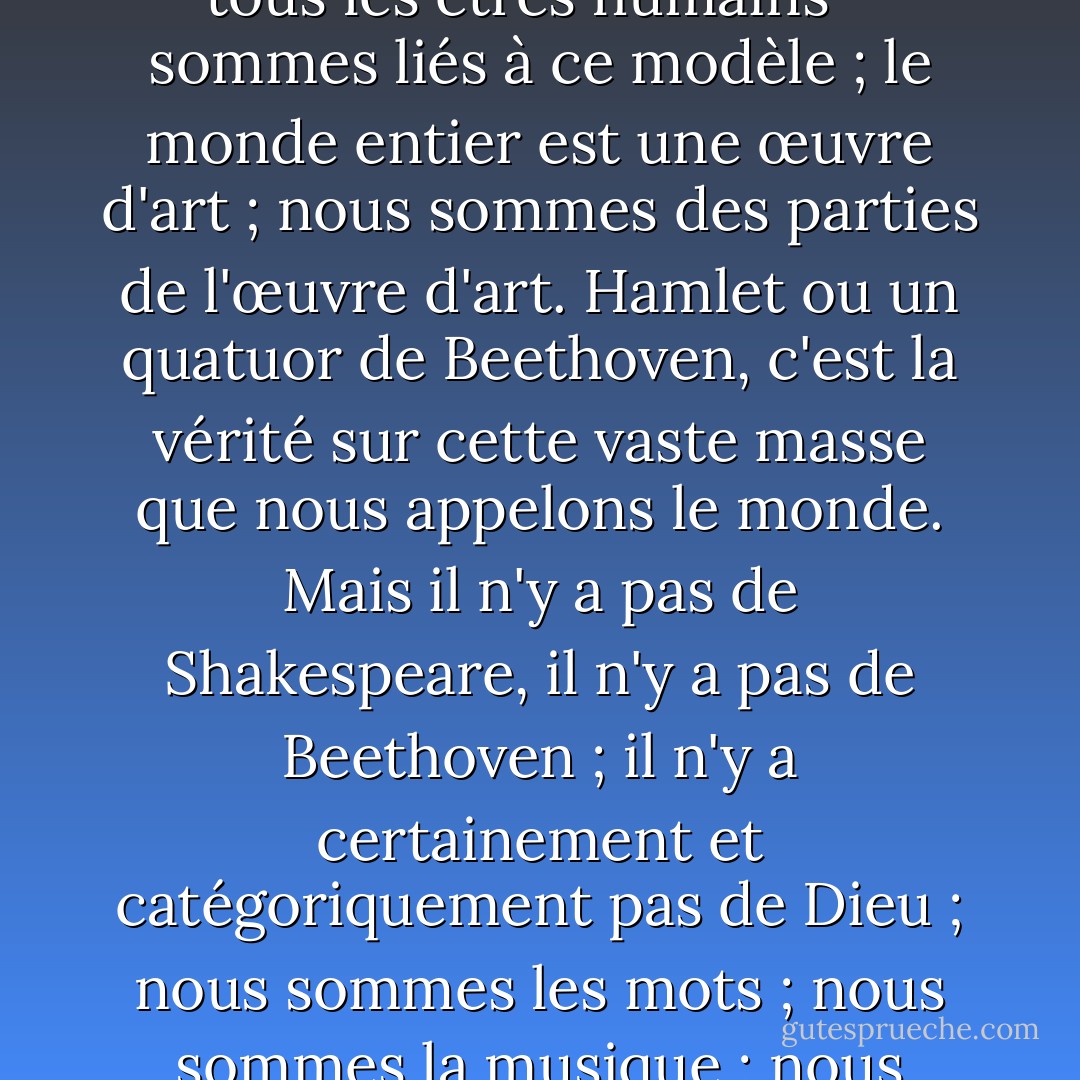 Derrière la ouate se cache un modèle ; nous - je veux dire tous les êtres humains - sommes liés à ce modèle ; le monde entier est une œuvre d'art ; nous sommes des parties de l'œuvre d'art. Hamlet ou un quatuor de Beethoven, c'est la vérité sur cette vaste masse que nous appelons le monde. Mais il n'y a pas de Shakespeare, il n'y a pas de Beethoven ; il n'y a certainement et catégoriquement pas de Dieu ; nous sommes les mots ; nous sommes la musique ; nous sommes la chose elle-même. - Virginia Woolf