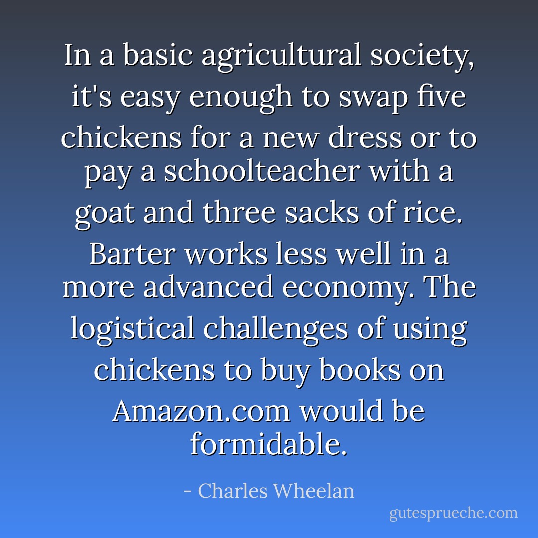 In a basic agricultural society, it's easy enough to swap five chickens for a new dress or to pay a schoolteacher with a goat and three sacks of rice. Barter works less well in a more advanced economy. The logistical challenges of using chickens to buy books on Amazon.com would be formidable. - Charles Wheelan