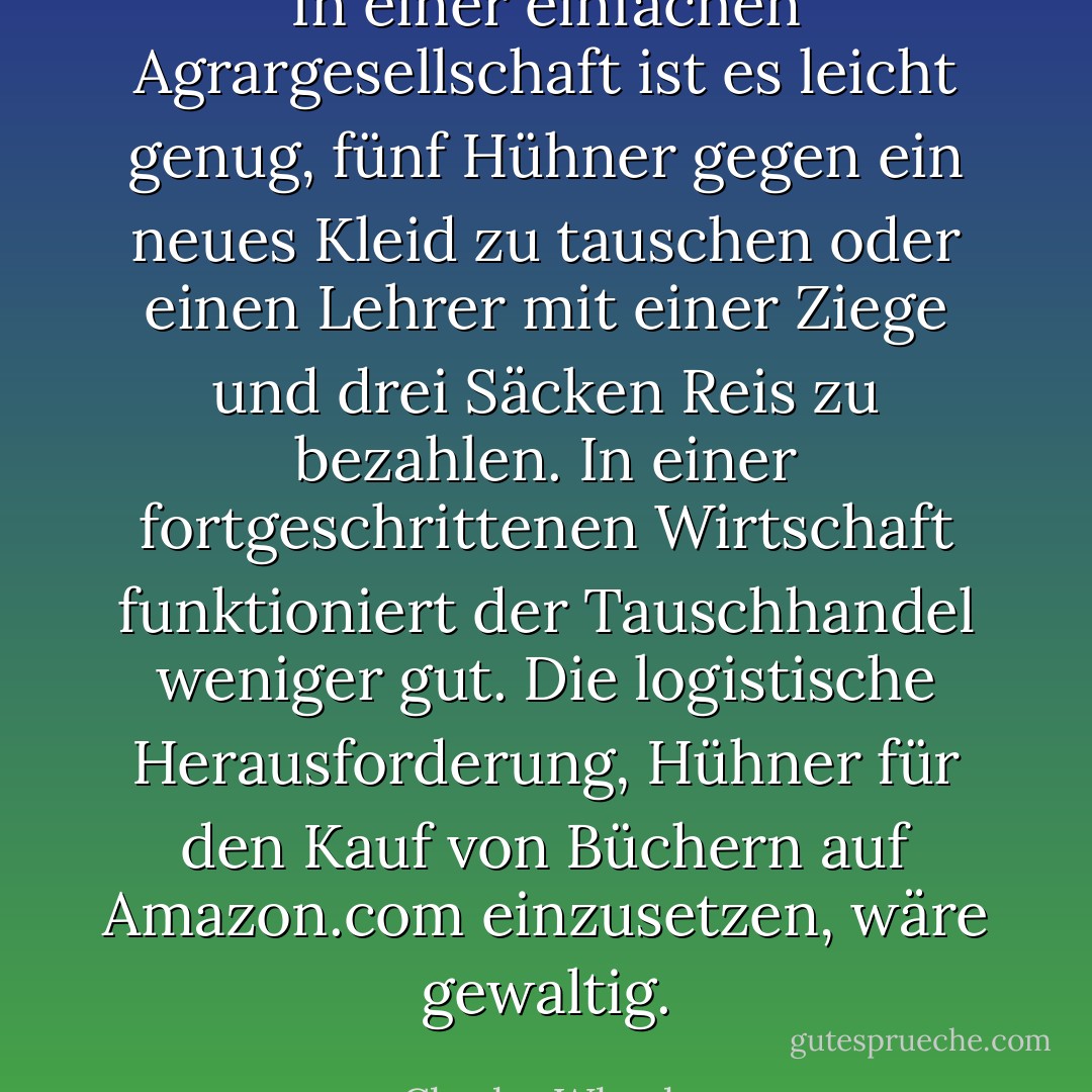 In einer einfachen Agrargesellschaft ist es leicht genug, fünf Hühner gegen ein neues Kleid zu tauschen oder einen Lehrer mit einer Ziege und drei Säcken Reis zu bezahlen. In einer fortgeschrittenen Wirtschaft funktioniert der Tauschhandel weniger gut. Die logistische Herausforderung, Hühner für den Kauf von Büchern auf Amazon.com einzusetzen, wäre gewaltig. - Charles Wheelan<