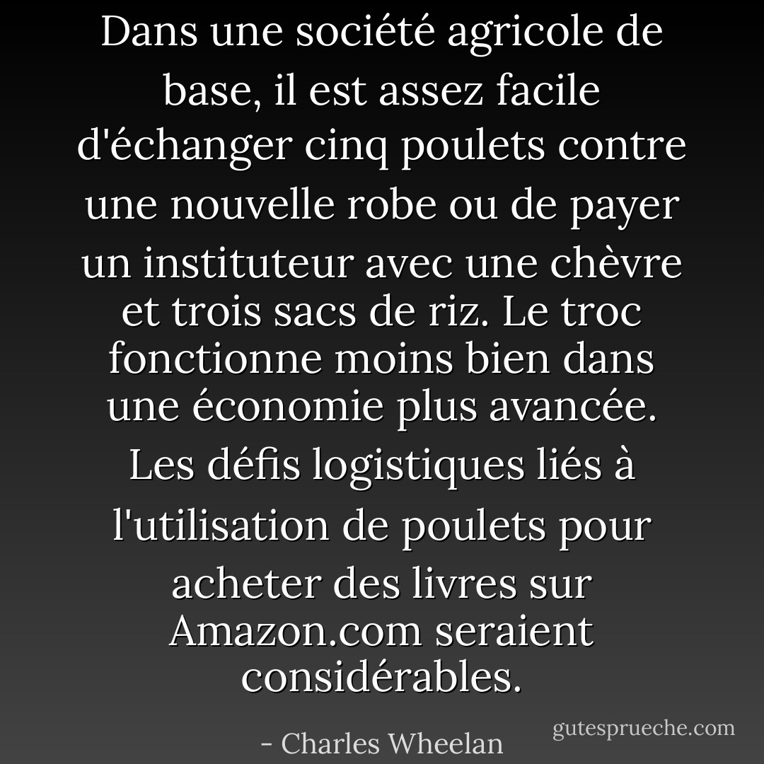 Dans une société agricole de base, il est assez facile d'échanger cinq poulets contre une nouvelle robe ou de payer un instituteur avec une chèvre et trois sacs de riz. Le troc fonctionne moins bien dans une économie plus avancée. Les défis logistiques liés à l'utilisation de poulets pour acheter des livres sur Amazon.com seraient considérables. - Charles Wheelan