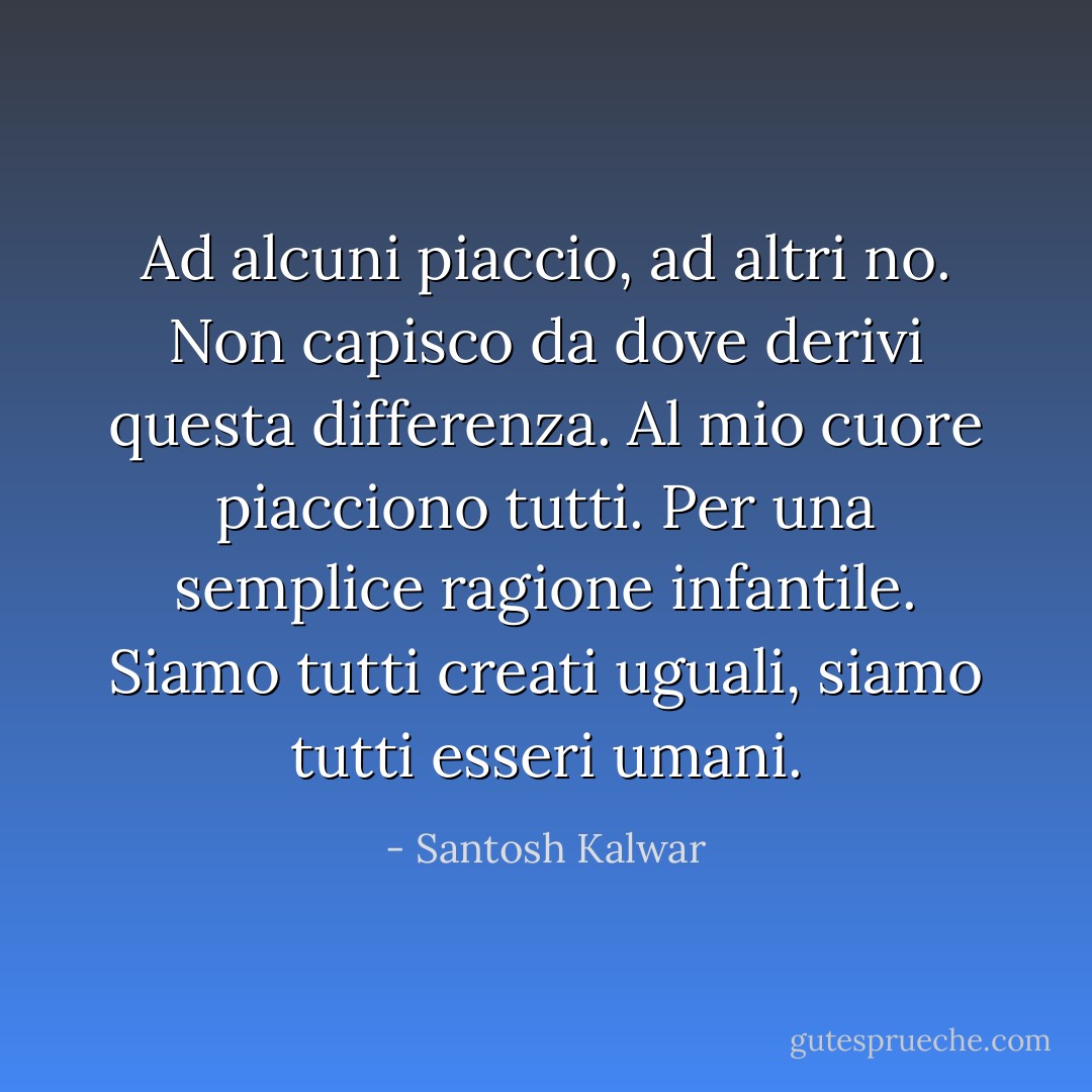 Ad alcuni piaccio, ad altri no. Non capisco da dove derivi questa differenza. Al mio cuore piacciono tutti. Per una semplice ragione infantile. Siamo tutti creati uguali, siamo tutti esseri umani. - Santosh Kalwar