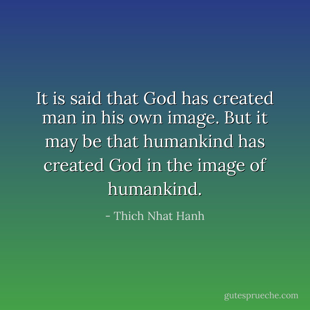 It is said that God has created man in his own image. But it may be that humankind has created God in the image of humankind. - Thich Nhat Hanh