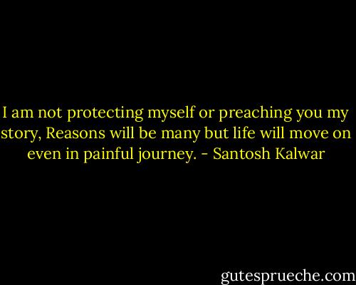 I am not protecting myself or preaching you my story, Reasons will be many but life will move on even in painful journey. - Santosh Kalwar