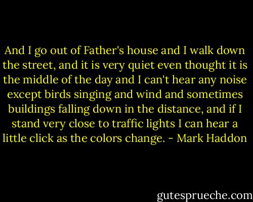 And I go out of Father's house and I walk down the street, and it is very quiet even thought it is the middle of the day and I can't hear any noise except birds singing and wind and sometimes buildings falling down in the distance, and if I stand very close to traffic lights I can hear a little click as the colors change. - Mark Haddon