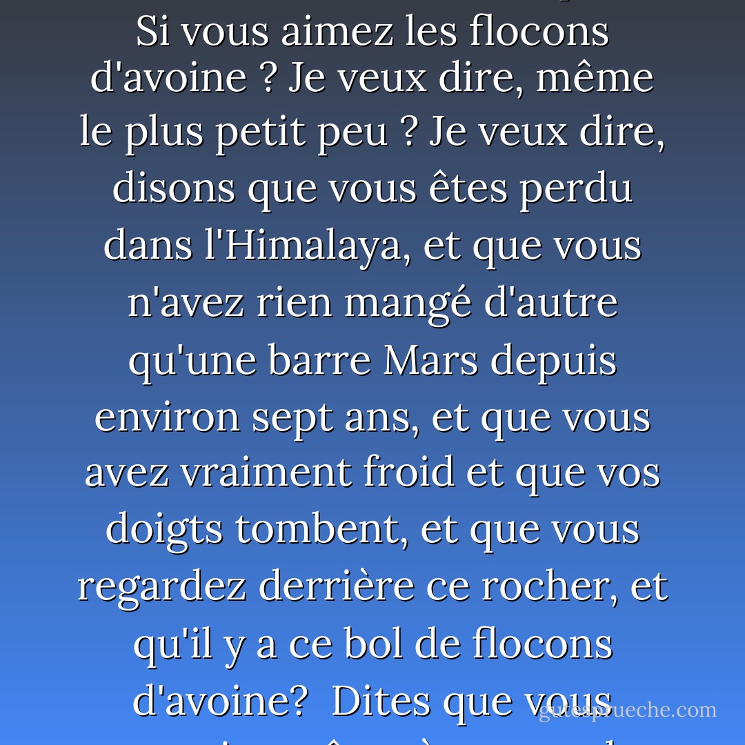 Cher inconnu,<br />La première chose que je dois dire, c'est que je déteste les flocons d'avoine. Je les déteste vraiment. Et vous savez quoi ? Si vous aimez les flocons d'avoine ? Je veux dire, même le plus petit peu ? Je veux dire, disons que vous êtes perdu dans l'Himalaya, et que vous n'avez rien mangé d'autre qu'une barre Mars depuis environ sept ans, et que vous avez vraiment froid et que vos doigts tombent, et que vous regardez derrière ce rocher, et qu'il y a ce bol de flocons d'avoine?<br /> Dites que vous penseriez même à manger les flocons d'avoine?<br />Eh bien, N'ESSAYEZ PAS DE M'ÉCRIRE, OK ? - Jaclyn Moriarty