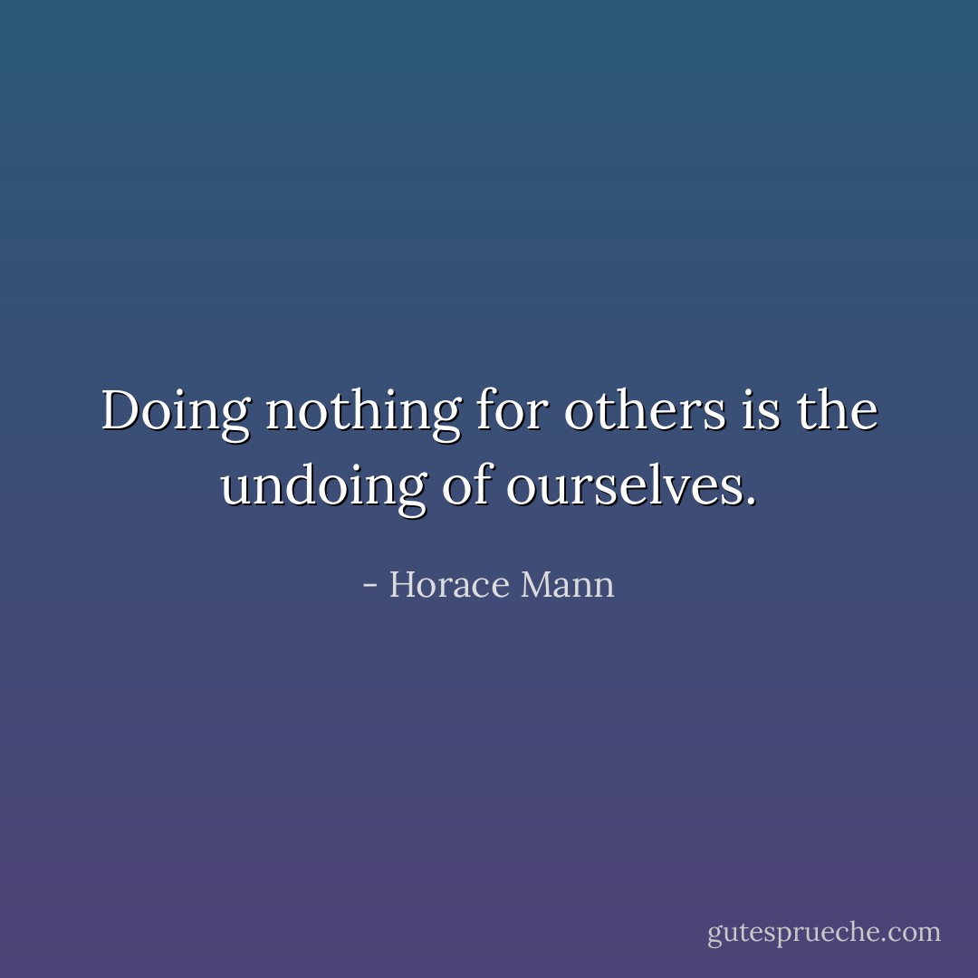 Doing nothing for others is the undoing of ourselves. - Horace Mann