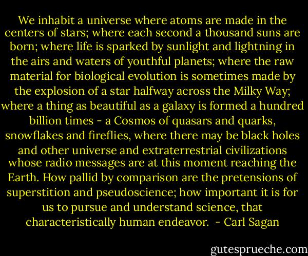 We inhabit a universe where atoms are made in the centers of stars; where each second a thousand suns are born; where life is sparked by sunlight and lightning in the airs and waters of youthful planets; where the raw material for biological evolution is sometimes made by the explosion of a star halfway across the Milky Way; where a thing as beautiful as a galaxy is formed a hundred billion times - a Cosmos of quasars and quarks, snowflakes and fireflies, where there may be black holes and other universe and extraterrestrial civilizations whose radio messages are at this moment reaching the Earth. How pallid by comparison are the pretensions of superstition and pseudoscience; how important it is for us to pursue and understand science, that characteristically human endeavor.  - Carl Sagan