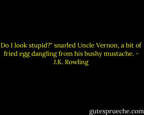 Do I look stupid?" snarled Uncle Vernon, a bit of fried egg dangling from his bushy mustache. - J.K. Rowling