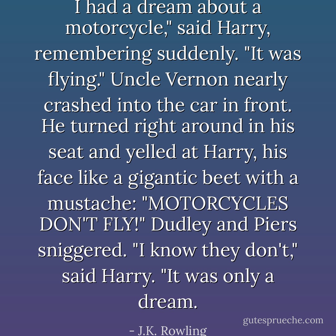 I had a dream about a motorcycle," said Harry, remembering suddenly. "It was flying."<br />Uncle Vernon nearly crashed into the car in front. He turned right around in his seat and yelled at Harry, his face like a gigantic beet with a mustache: "MOTORCYCLES DON'T FLY!"<br />Dudley and Piers sniggered.<br />"I know they don't," said Harry. "It was only a dream. - J.K. Rowling