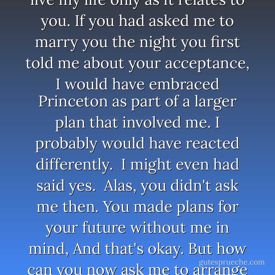 And yet I know I am too young, that we're too young, for me to live my life only as it relates to you. If you had asked me to marry you the night you first told me about your acceptance, I would have embraced Princeton as part of a larger plan that involved me. I probably would have reacted differently.<br /><br />I might even had said yes.<br /><br />Alas, you didn't ask me then. You made plans for your future without me in mind, And that's okay. But how can you now ask me to arrange my life around you? - Megan McCafferty