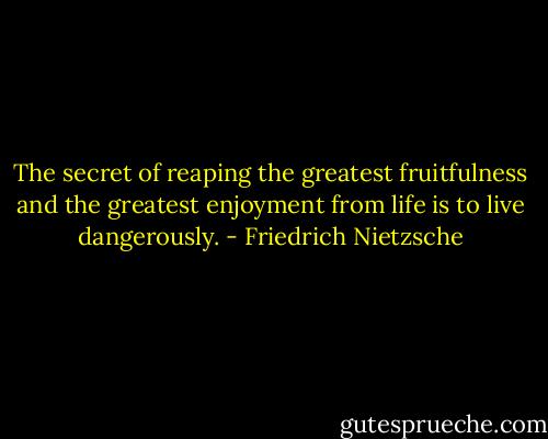 The secret of reaping the greatest fruitfulness and the greatest enjoyment from life is to live dangerously. - Friedrich Nietzsche