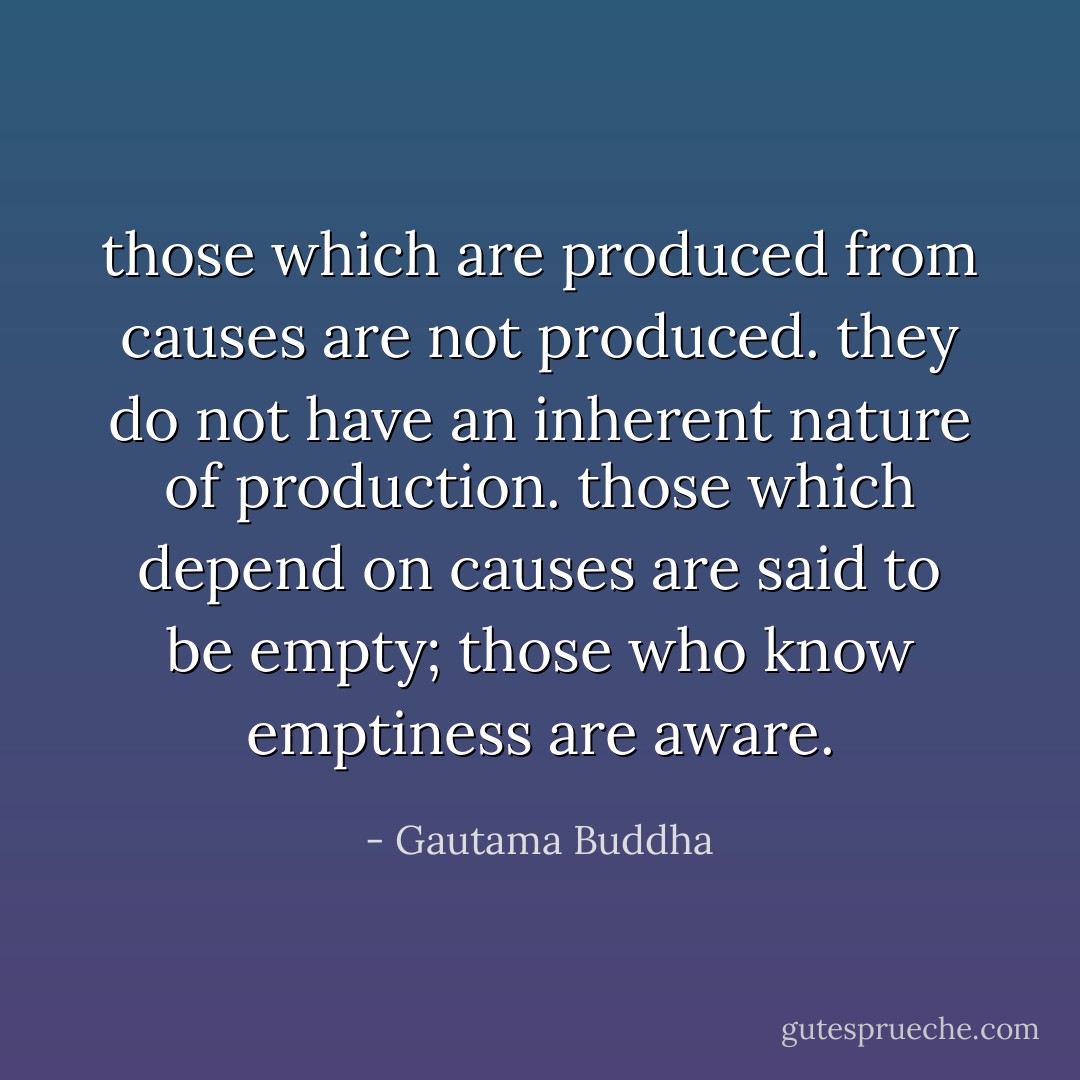 those which are produced from causes are not produced. they do not have an inherent nature of production. those which depend on causes are said to be empty; those who know emptiness are aware. - Gautama Buddha