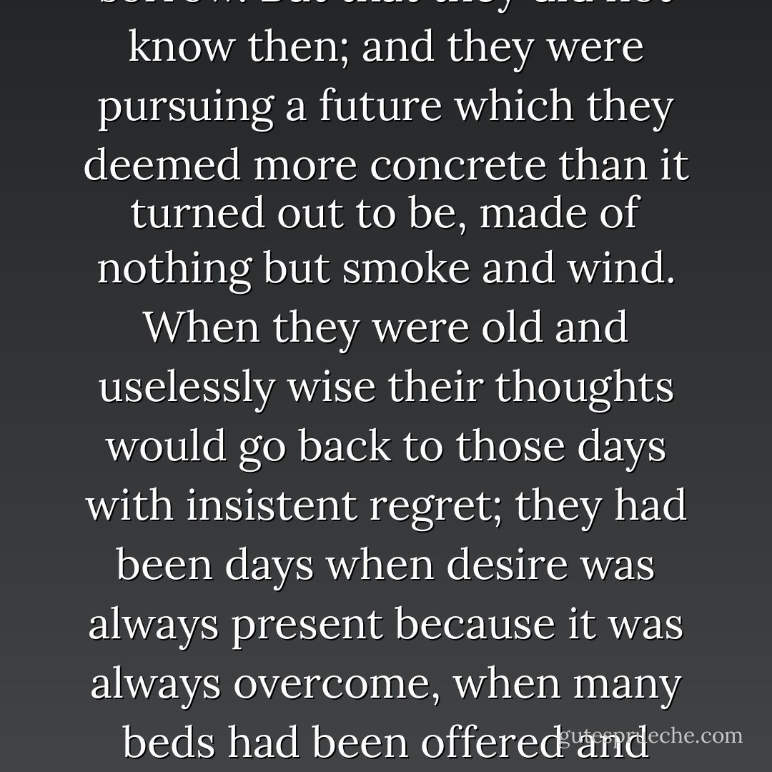 Those were the best days in the life of Tancredi and Angelica, lives later to be so variegated, so erring, against the inevitable background of sorrow. But that they did not know then; and they were pursuing a future which they deemed more concrete than it turned out to be, made of nothing but smoke and wind. When they were old and uselessly wise their thoughts would go back to those days with insistent regret; they had been days when desire was always present because it was always overcome, when many beds had been offered and refused, when the sensual urge, because restrained, had for one second been sublimated in renunciation, that is into real love. - Giuseppe Tomasi di Lampedusa