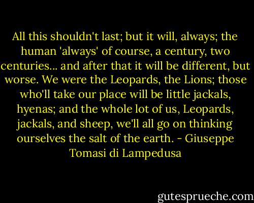 All this shouldn't last; but it will, always; the human 'always' of course, a century, two centuries... and after that it will be different, but worse. We were the Leopards, the Lions; those who'll take our place will be little jackals, hyenas; and the whole lot of us, Leopards, jackals, and sheep, we'll all go on thinking ourselves the salt of the earth. - Giuseppe Tomasi di Lampedusa