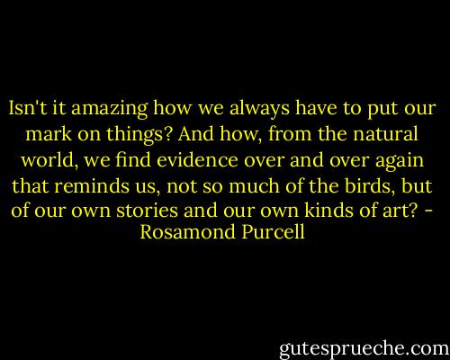 Isn't it amazing how we always have to put our mark on things? And how, from the natural world, we find evidence over and over again that reminds us, not so much of the birds, but of our own stories and our own kinds of art? - Rosamond Purcell