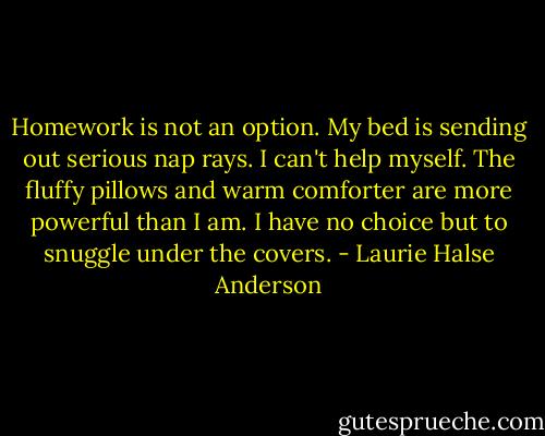 Homework is not an option. My bed is sending out serious nap rays. I can't help myself. The fluffy pillows and warm comforter are more powerful than I am. I have no choice but to snuggle under the covers. - Laurie Halse Anderson