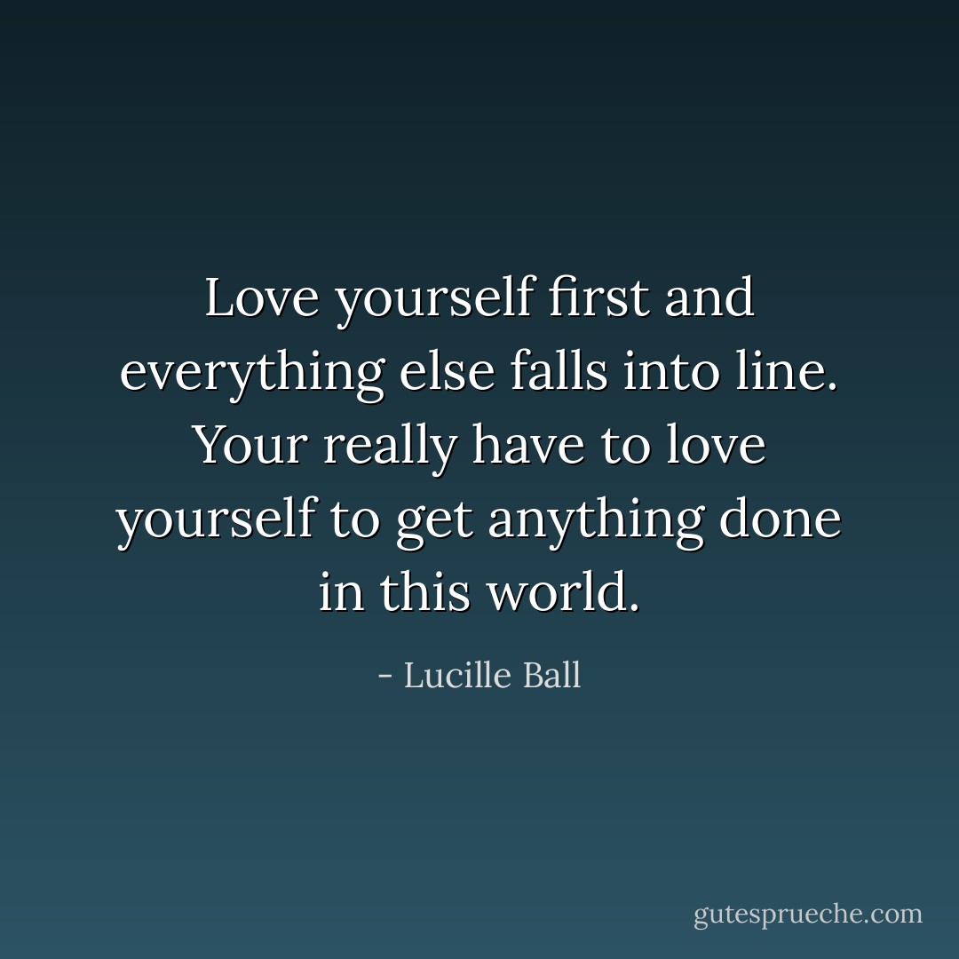 Love yourself first and everything else falls into line. Your really have to love yourself to get anything done in this world. - Lucille Ball