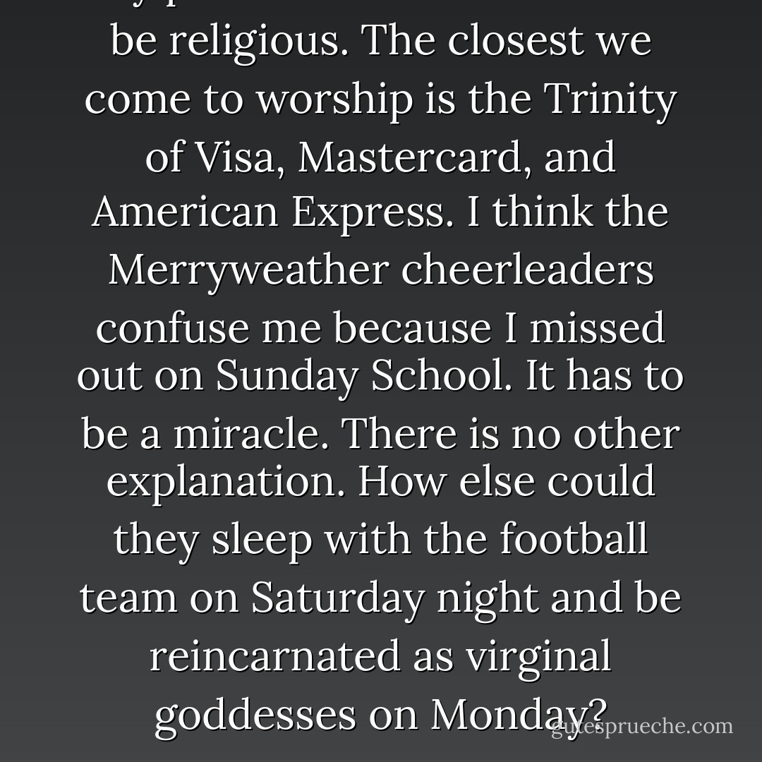 My parents didn't raise me to be religious. The closest we come to worship is the Trinity of Visa, Mastercard, and American Express. I think the Merryweather cheerleaders confuse me because I missed out on Sunday School. It has to be a miracle. There is no other explanation. How else could they sleep with the football team on Saturday night and be reincarnated as virginal goddesses on Monday? - Laurie Halse Anderson